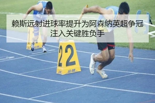 赖斯远射进球率提升为阿森纳英超争冠注入关键胜负手
