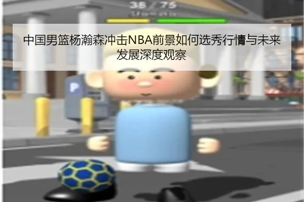 中国男篮杨瀚森冲击NBA前景如何选秀行情与未来发展深度观察